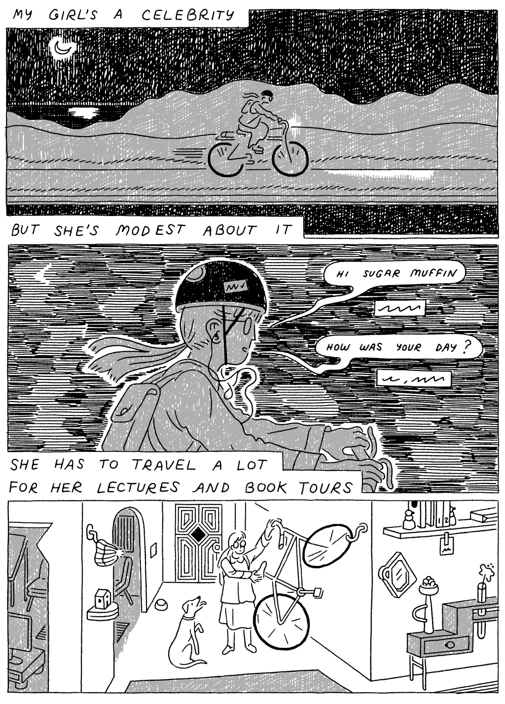 Panel 1: 
(Woman, biking in the middle of the night) My girl's a celebrity. But she's modest about it. 

Panel 2: 
She has to travel a lot for her  lectures and book tours.

Woman, biking, on phone: Hi sugar muffin. How was your day? 

Panel 3: 
(Woman hanging bike on wall of her house.) 