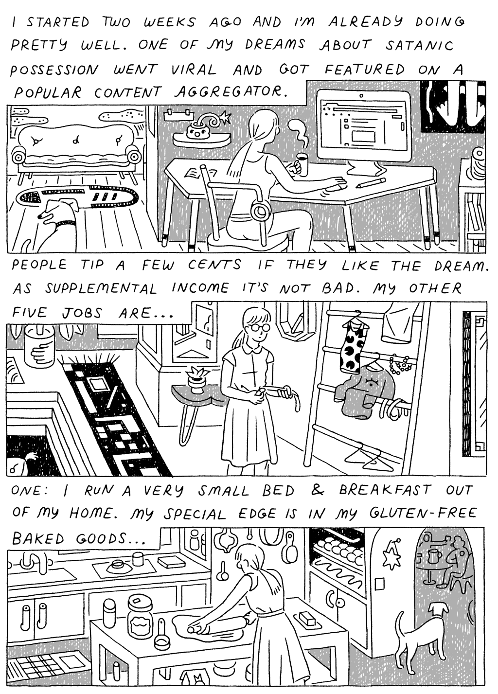 Panel 1: 
(Woman, sitting at computer.) I started two weeks ago and I'm already doing pretty well. One of my dreams about satanic possession went viral and got featured on a popular content aggregator. 

Panel 2: 
(Woman, walking through apartment.) 
People tip a few cents if they like the dream. As supplemental income, it's not bad. My other five jobs are...

Panel 3: 
(Woman, rolling out dough in kitchen.) One: I run a very small bed and breakfast out of my home. My special edge is in my gluten-free baked goods...