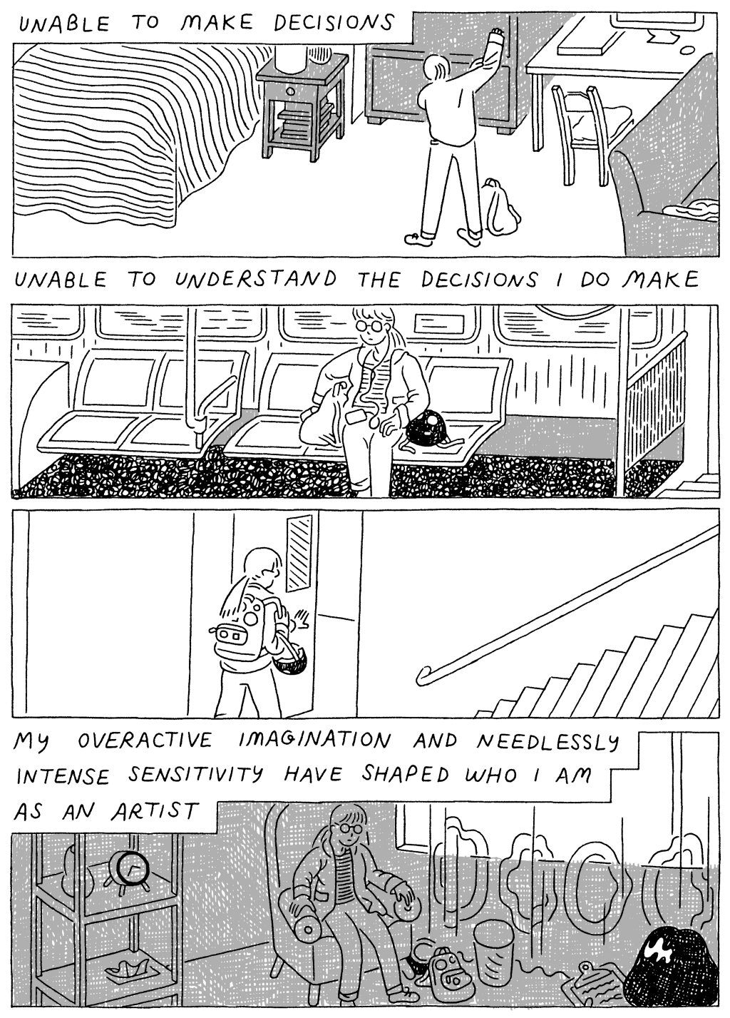 Panel 1: 
(Woman, pulling on sweatshirt.) Unable to make decisions. 

Panel 2: 
(Woman, sitting on the train.) Unable to understand the decisions I do make. 

Panel 4: 
(Woman, walking out the door.) 

Panel 5: 
(Woman, sitting in darkness.) My overactive imagination and needlessly intense sensitivity have shaped who I am as an artist. 