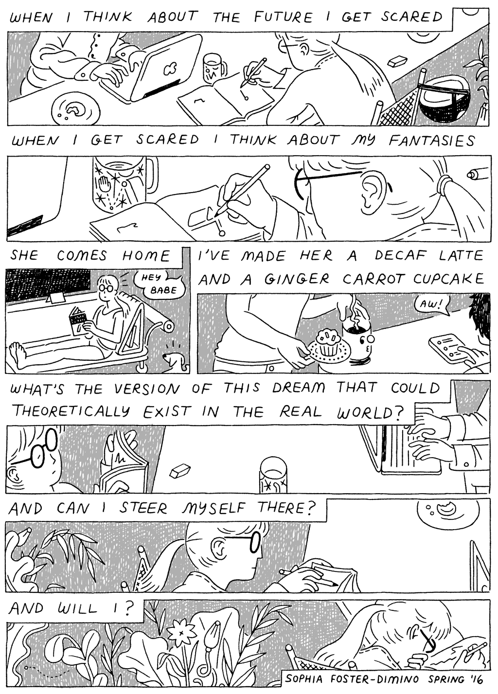 Panel 1: 
(Woman, sketching.) When I think about the future I get scared. 

Panel 2:
When I get scared I think about my fantasies. 

Panel 3: 
(Woman, reading.) She comes home. 

I've made her a decaf latte and a ginger carrot cupcake. 

Panel 4: 
(Woman, reading, back against her chair.) What's the version of this dream that could theoretically exist in the real world? 

Panel 5: 
(Woman begins to draw.) And can I see myself there? 

Panel 6: 
(Woman bending over book, beginning to draw. Flower bloom behind her.) And will i? 
