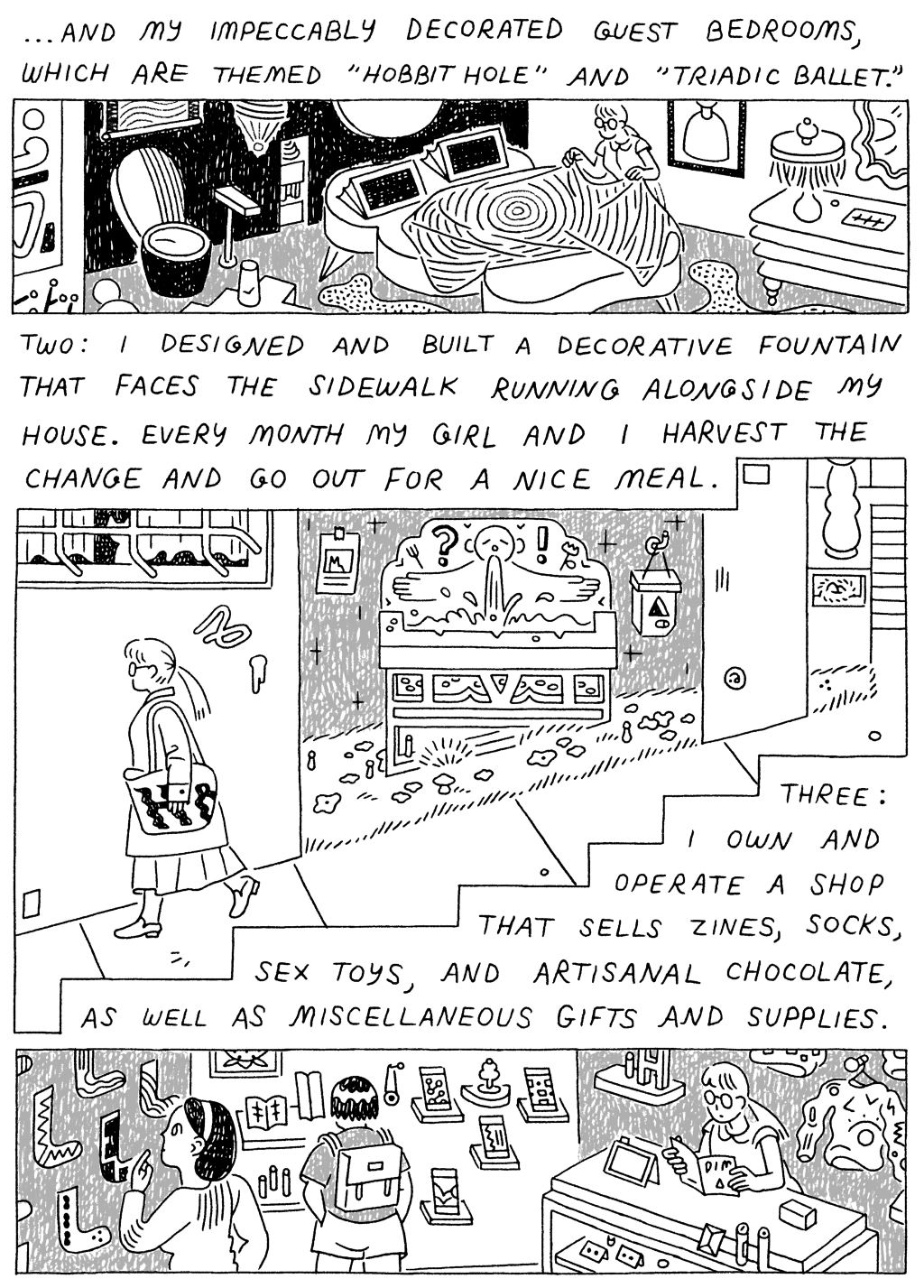 Panel 1: (Woman, making bed in eccentrically decorated room.) ...And my impeccably decorated guest bedrooms, which are themed "Hobbit Hole" and "Triadic Ballet." 

Panel 2: 
(Woman, walking by fountain.) Two: I designed and built a decorative fountain that faces the sidewalk running alongside my house. Every month, my girl and I harvest the change and go out for a nice meal. 

Panel 3: 
(Woman, at the cashier's desk of a gift shop.) Three: I own and operate a shop that sells zines, socks, sex toys, and artisanal chocolates, as well as miscellaneous gifts and supplies. 