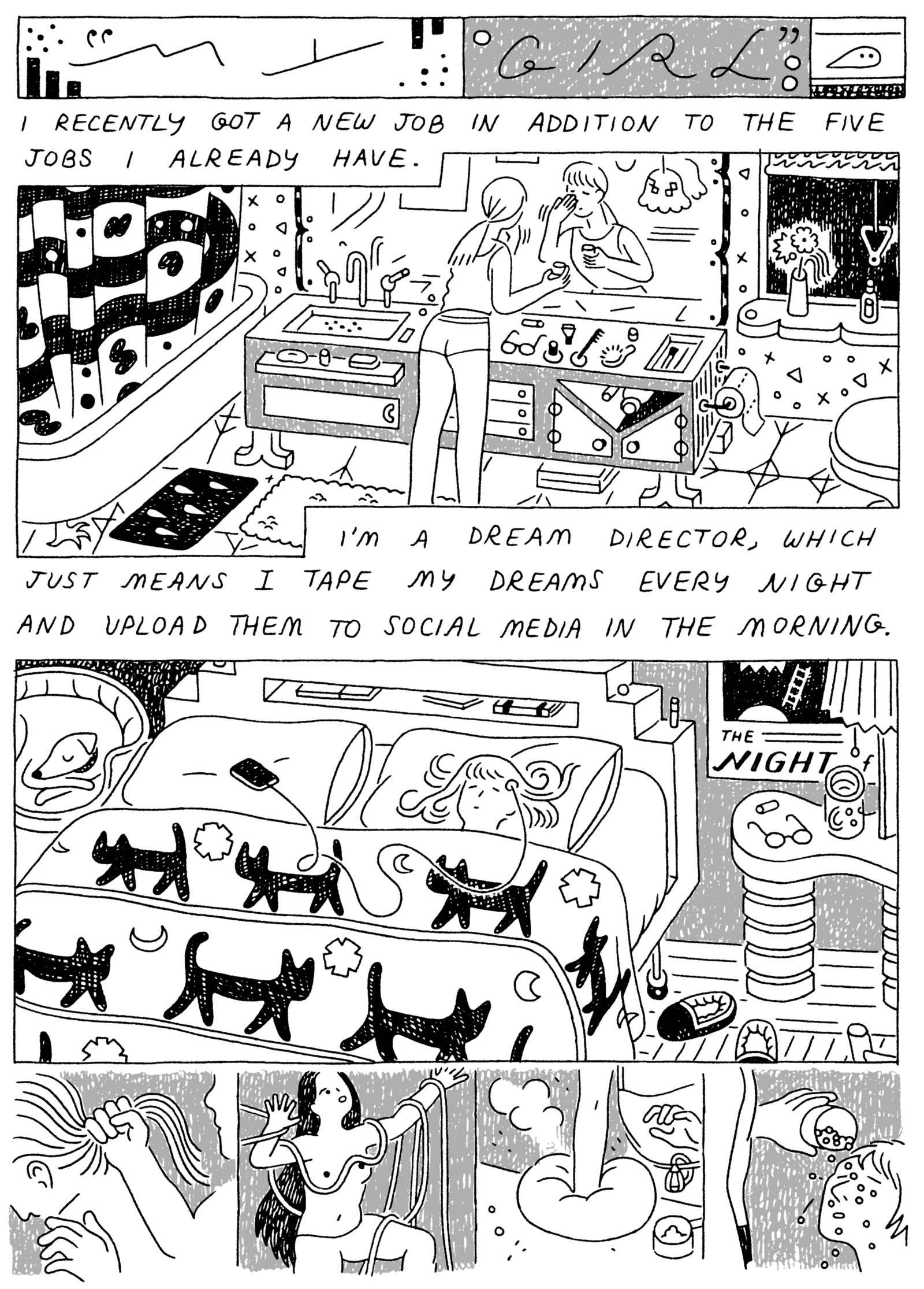 Panel 1: 
(Woman, in large, luxurious bathroom, putting on makeup.) I recently got a new job in addition to the five jobs I already have. 

Panel 2: 
(Woman, sleeping with head hooked up to a small recording device.) I'm a dream director, which just means I tape my dreams every night and upload them to social media in the morning. 

Panel 3: 
(Series of dreams) 