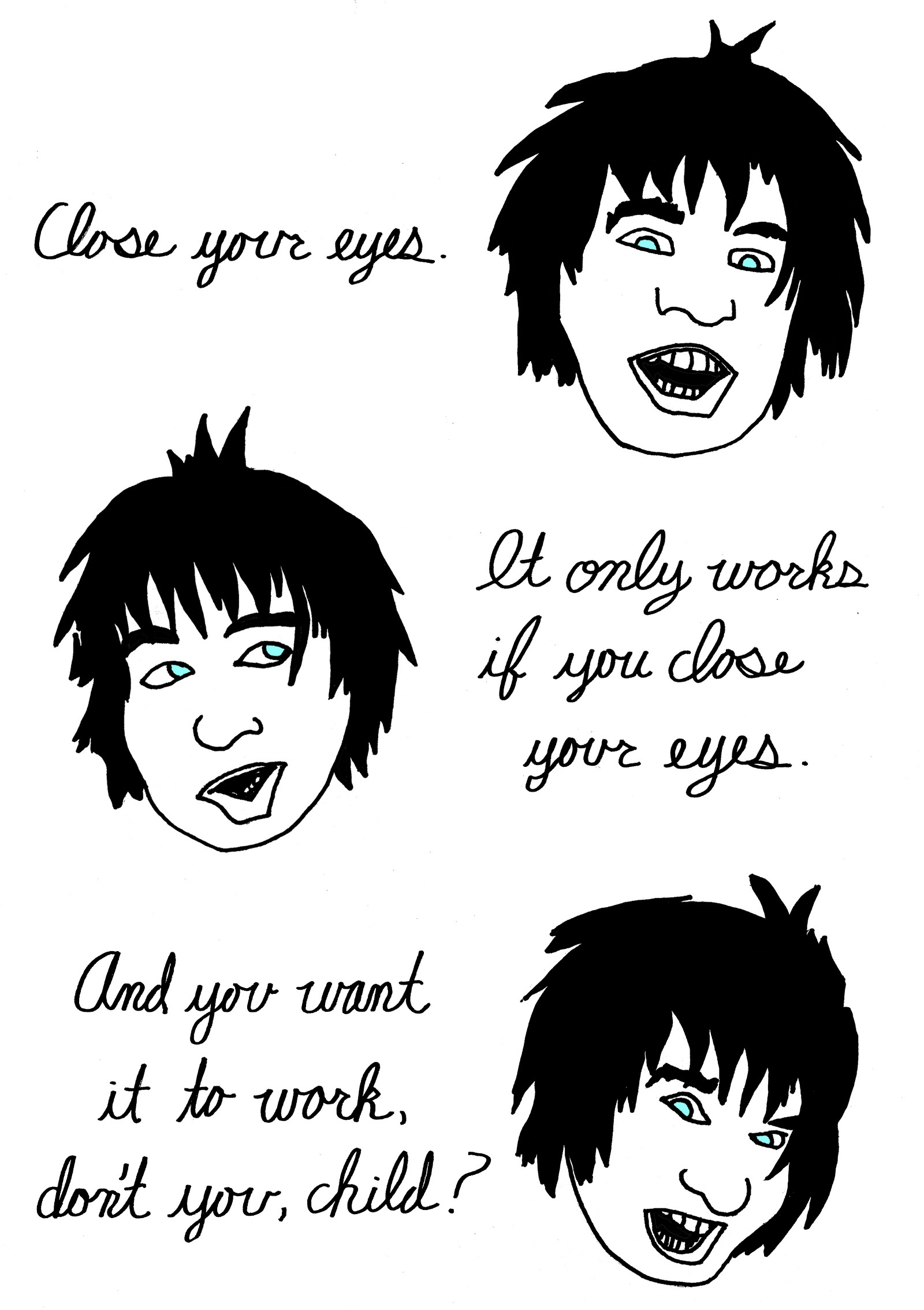 (Disembodied voice speaking to human.)
Close your eyes
It only works if you close your eyes.
And you want it to work, don't you, child?