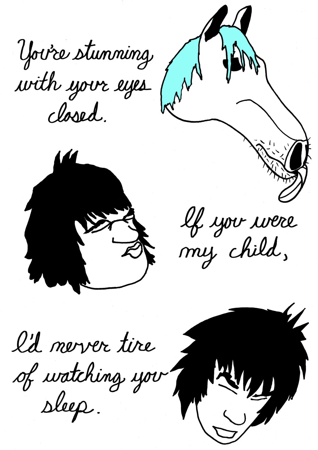 (Human changes to horse.)
You're stunning with your eyes closed.
(Horse changes back to human, closes eyes.)
If you were my child,
I'd never tire of watching you sleep.