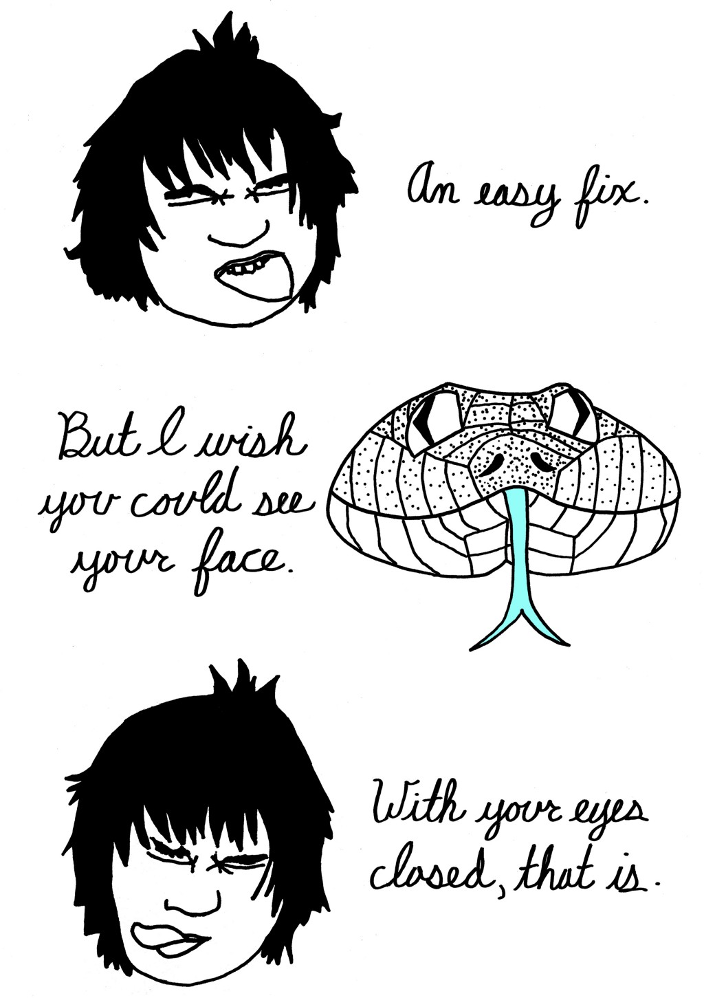 (Cat changes back to human, closes eyes.)
An easy fix.
(Human changed to snake.)
But I wish you could see your face.
(Snake changes back to human, closes eyes.)
With your eyes closed, that is.