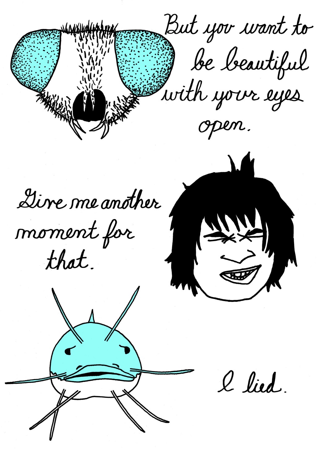 (Human has changed into a mosquito.)
But you want to be beautiful with your eyes open.
(Mosquito changes back into a human, closes eyes.)
Give me another moment for that.
(Human changes into a catfish.)
I lied.