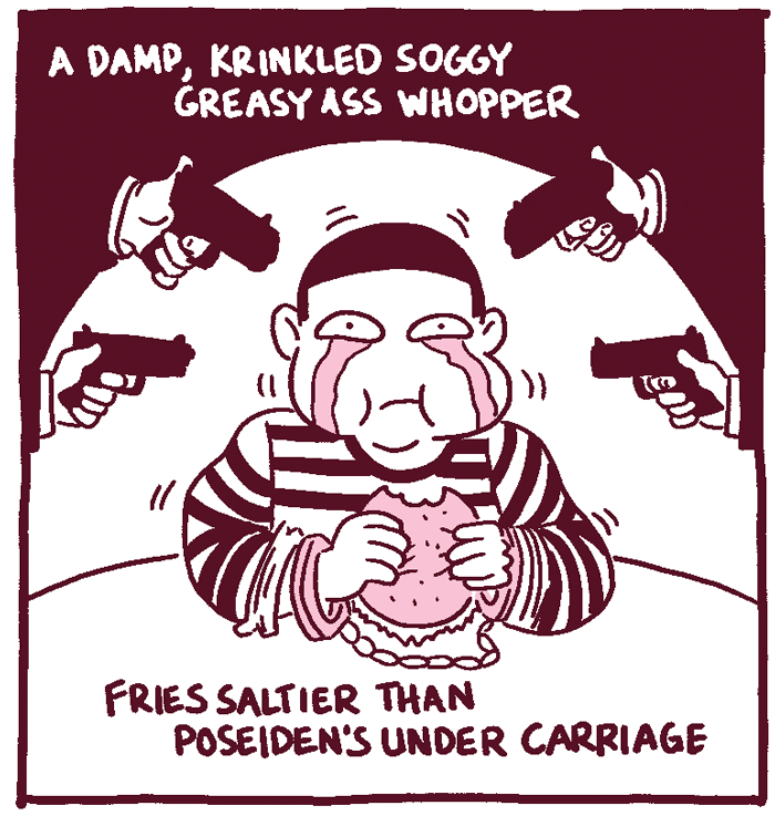 (Man is eating a burger, crying and handcuffed at gunpoint.) A damp, krinkled soggy greasy ass whopper, fries saltier than Poseidon