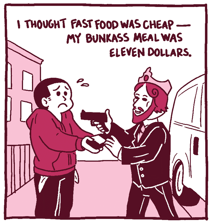 (Man is getting robbed by someone in a Burger king mask.) I thought fast food was cheap - my bunkass meal was eleven dollars. 