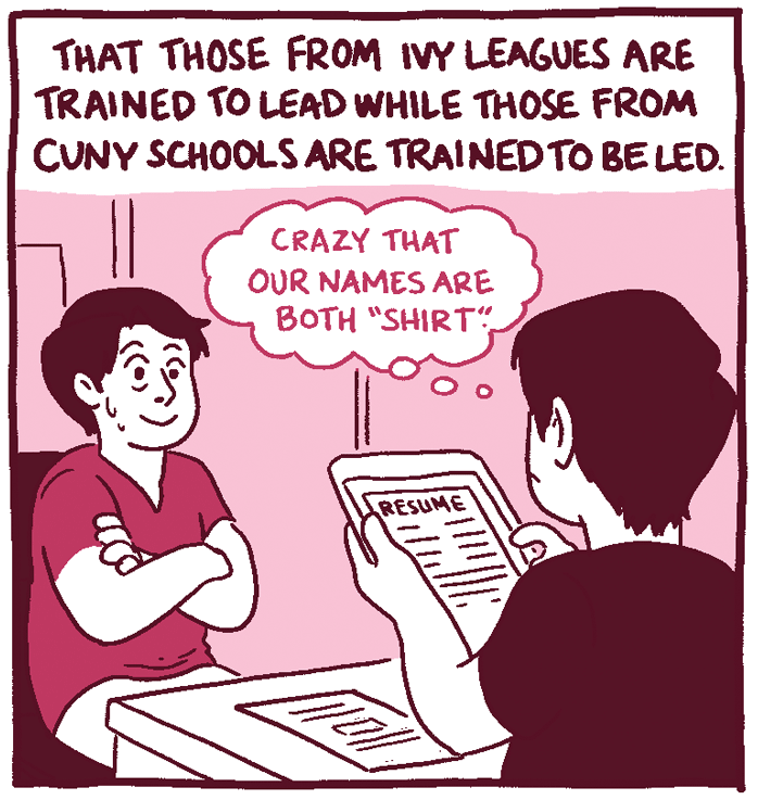 (Shirt Red sits in an interview with hiring manager Shirt Black. Shirt Black thinks, "Crazy that our names are both "Shirt," while looking over his resume.) That those from Ivy Leagues are trained to lead while those from CUNY schools are trained to be led. 