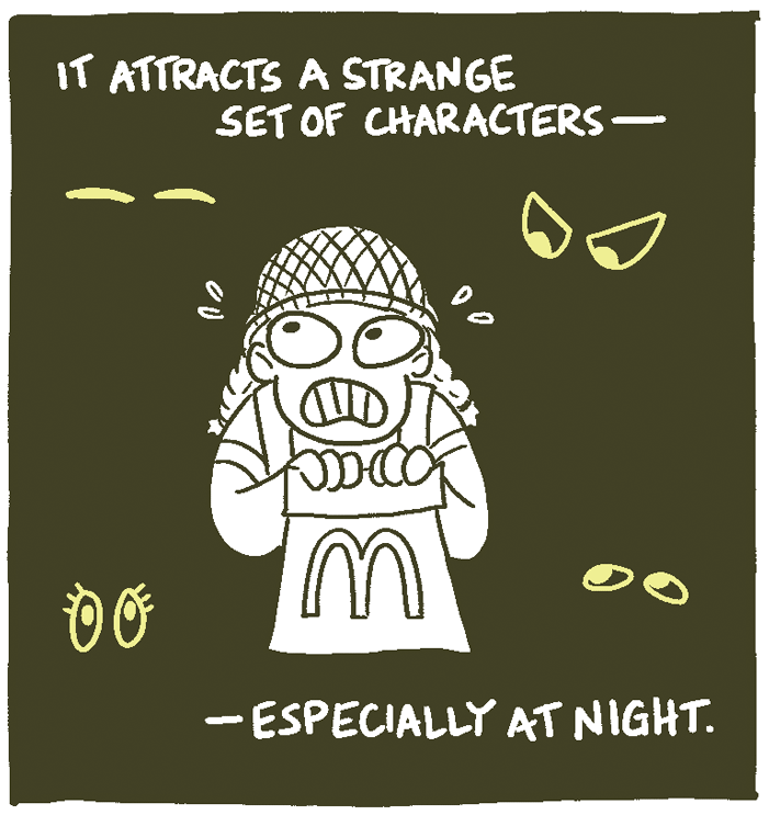 (Eyes blinking in the background. Soldier gripping their back of McDonalds, scared.) It attracts a strange set of characters -- especially at night. 