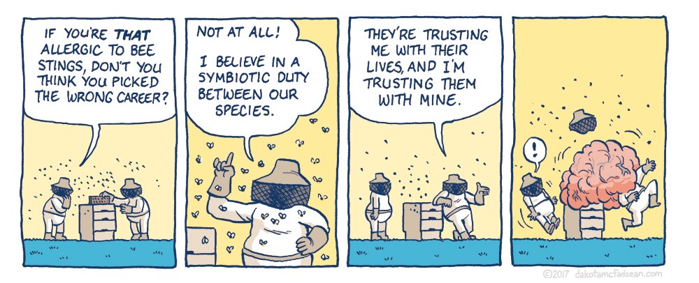Panel 1: 
(Beekeepers handling hive.) 

Beekeeper 1, left: If you're THAT allergic to bee stings, don't you think you picked the wrong career. 

Panel 2: 
Beekeeper 2: Not at all! I believe in a symbiotic duty between our species. 

Panel 3: 
Beekeeper 2, right: They're trusting me with their lives, and I've trusting them with mine. 

Panel 3: 
Beekeeper 1: ! 
Beekeeper 2: (swarm of bees stinging his head.) 