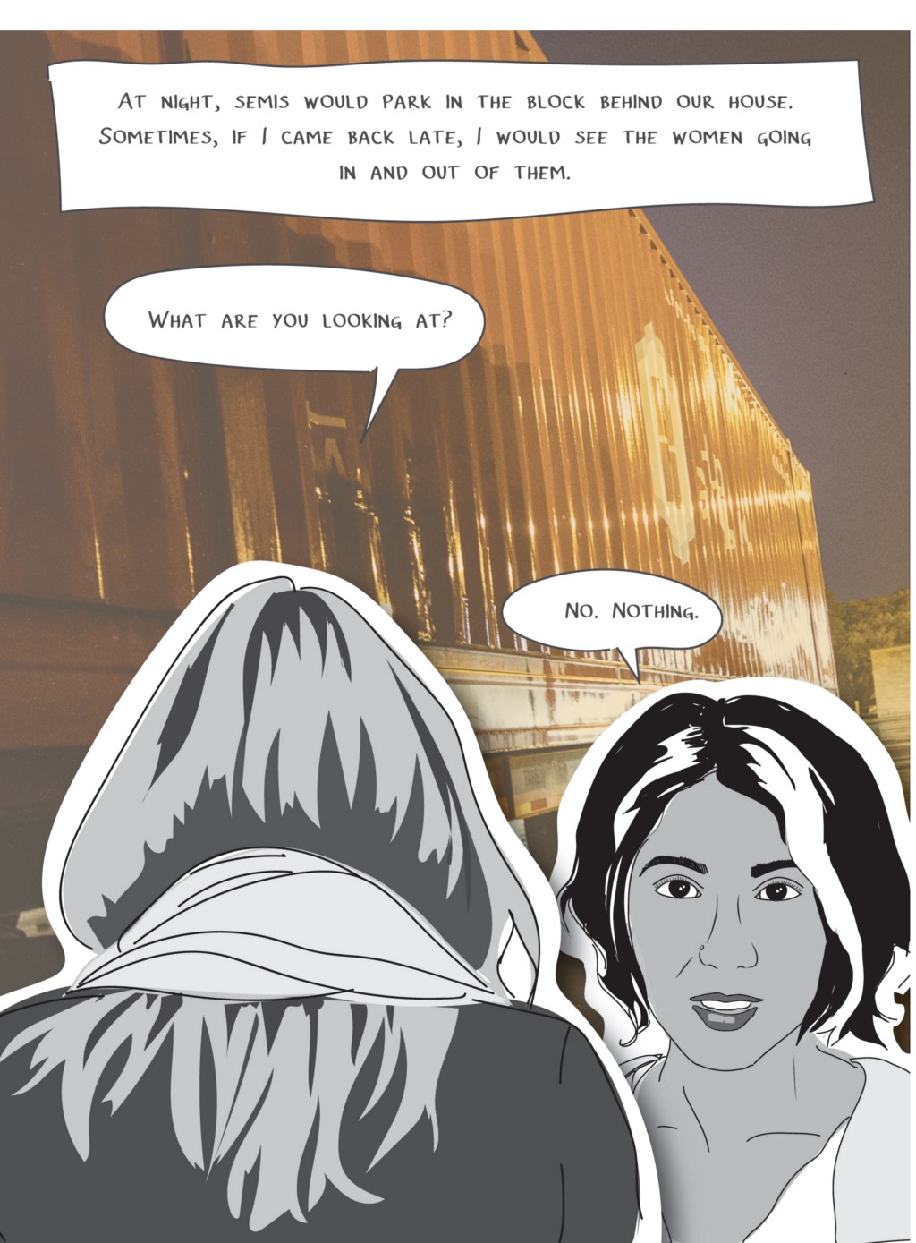 At night, semis would park in the block behind our house. Sometimes, if I came back late, I would see the women going in and out of them.
Woman, long blonde hair: What are you looking at?
Mira: No. Nothing.