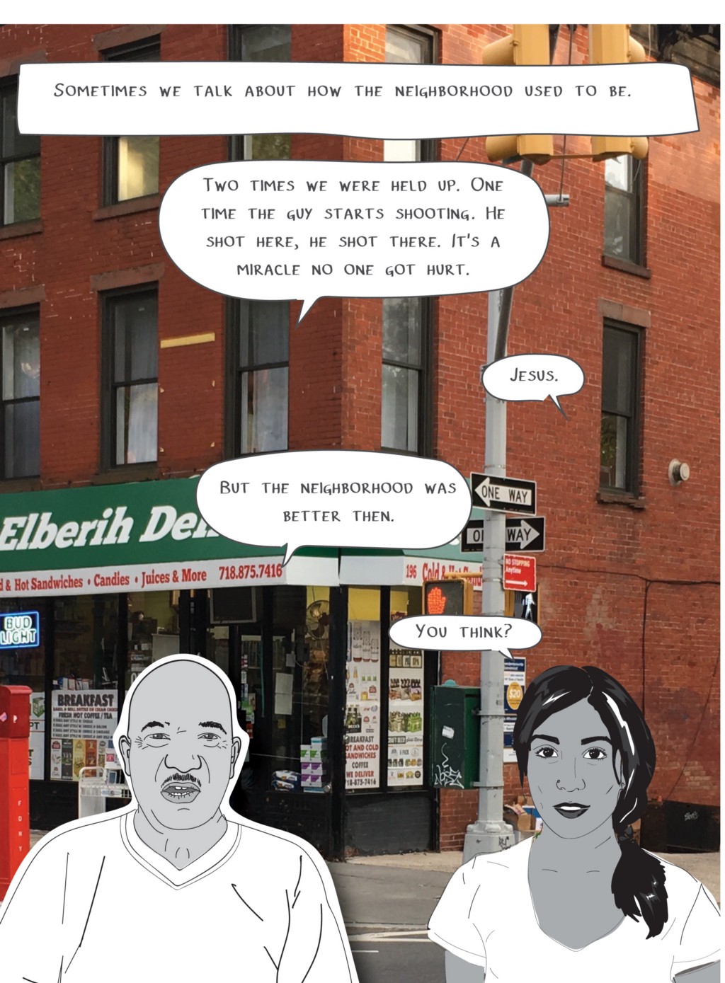 Sometimes we talk about how the neighborhood used to be.
Sam: Two times we were held up. One time the guy starts shooting. He shot here, he shot there. It's a miracle no one got hurt.
Mira: Jesus.
Sam: But the neighborhood was better then.
Mira: You think?