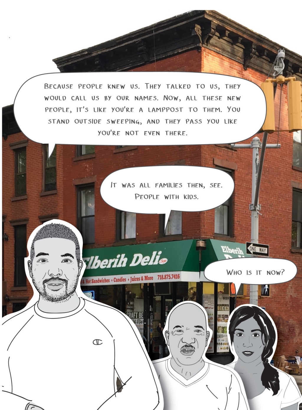 Sam's son, the one with the beard: Because people knew us. They talked to us, they would call us by our names. Now, all these new people, it's like you're a lamppost to them. You stand outside sweeping, and they pass you like you're not even there.
Sam: It was all families then, see. People with kids.
Mira: Who is it now?