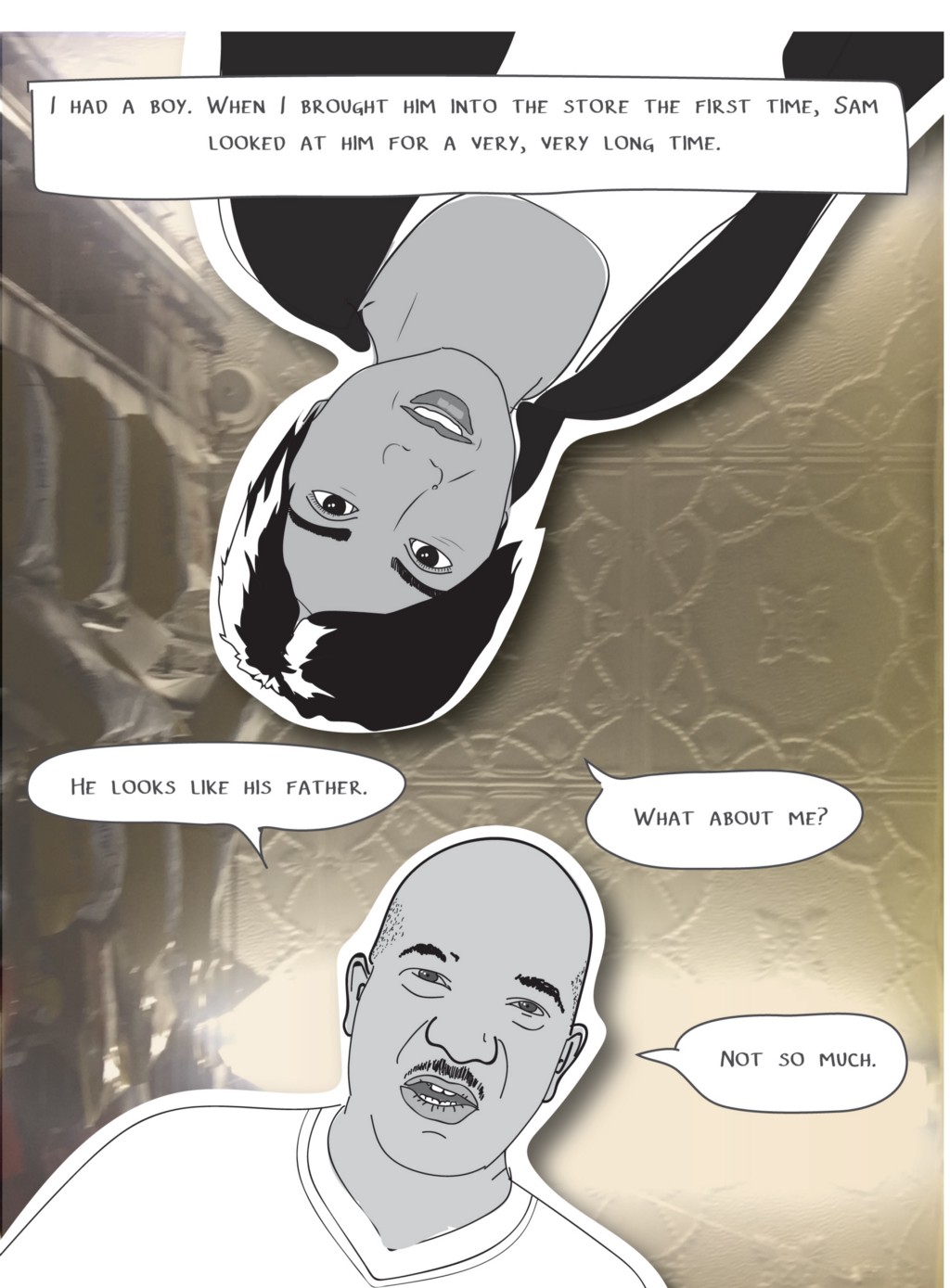 I had a boy. When I brought him into the store the first time, Sam looked at him for a very, very long time.
Sam: He looks like his father.
Mira: What about me?
Sam: Not so much.