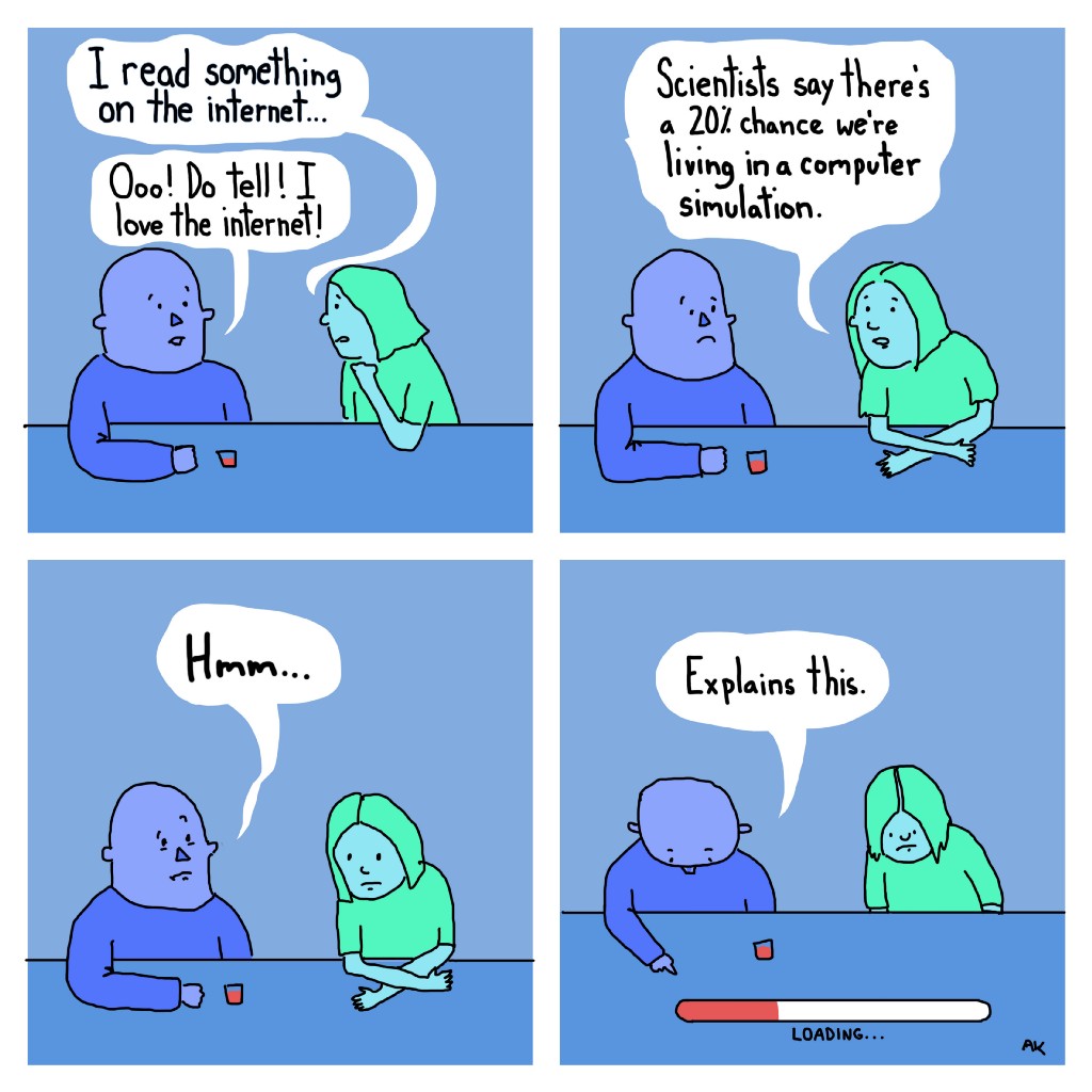 Upper left panel:
Woman, green: I read something on the internet...
Man, purple: Ooo! Do tell! I love the internet!

Upper right panel:
Woman: Scientists say there's a 20% chance we're living in a computer simulation.

Lower left panel: 
Man: Hmm...

Lower right panel: 
Man: Explains this (points to "loading" bar at the bottom of the panel.) 