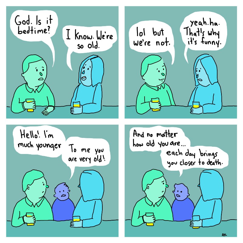 Upper left panel: 
Dad, green: God. Is it bedtime? 
Mom, blue: I know. We're so old.

Upper right panel: 
Dad: lol but we're not. 
Mom: Yea. Ha. That's why it's funny.

Lower left panel: 
Child, purple: Hello! I'm much younger. To me you are very old. 

Lower right panel:
Child: And no matter how old you are...each day brings you closer to death.  