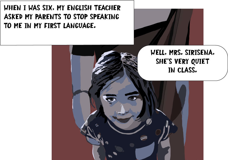 When I was six, my English teacher asked my parents to stop speaking to me in my first language. 
[Picture of Hasanthika as a six-year-old]
Teacher, offscreen:"Well, Mrs. Sirisena, she's very quiet in class."