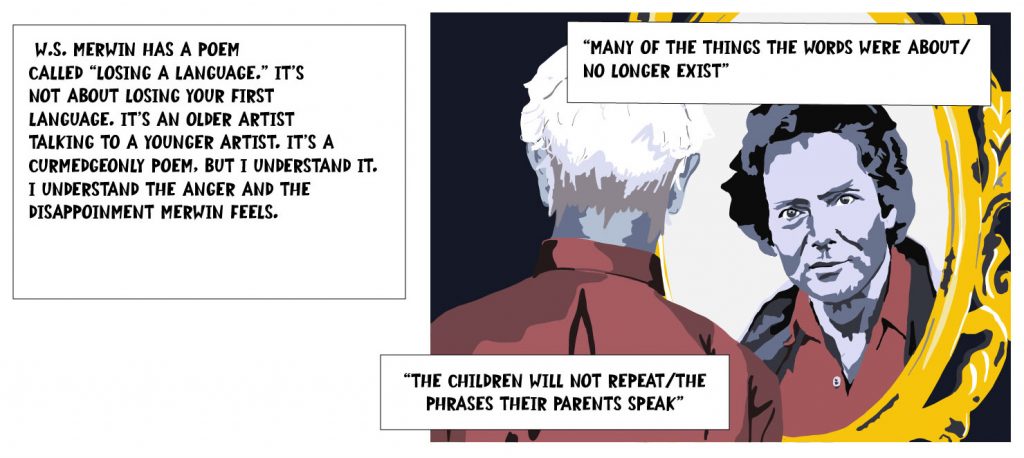 W.S. Merwin has a poem called "Losing a Language." It's not about losing your first language. It's an older artist talking to a younger artist. It's a curmudgeonly poem, but I understand it. I understand the anger and the disappointment Merwin feels. "Many of the things the words were about / no longer exist" "The children will not repeat / the phrases their parents speak"