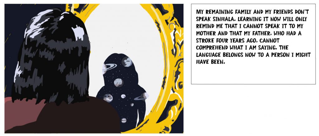 My remaining family and my friends don't speak Sinhala. Learning it now will only remind me that I cannot speak it to my mother and that my father, who had a stroke four years ago, cannot comprehend what I am saying. The language belongs now to a person I might have been.